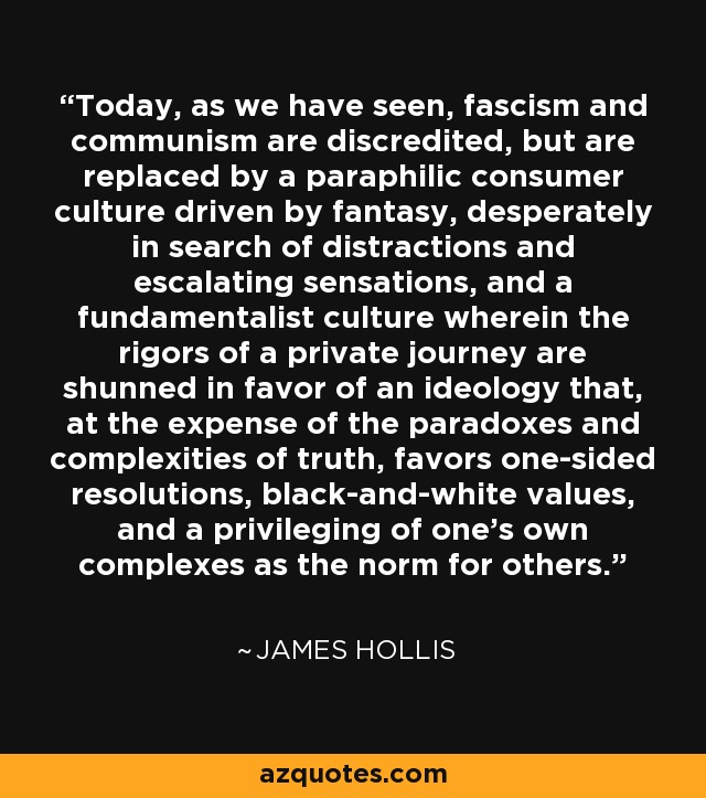 Today, as we have seen, fascism and communism are discredited, but are replaced by a paraphilic consumer culture driven by fantasy, desperately in search of distractions and escalating sensations, and a fundamentalist culture wherein the rigors of a private journey are shunned in favor of an ideology that, at the expense of the paradoxes and complexities of truth, favors one-sided resolutions, black-and-white values, and a privileging of one's own complexes as the norm for others. - James Hollis