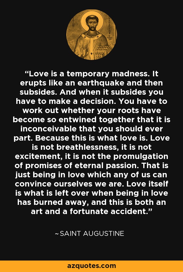 Love is a temporary madness. It erupts like an earthquake and then subsides. And when it subsides you have to make a decision. You have to work out whether your roots have become so entwined together that it is inconceivable that you should ever part. Because this is what love is. Love is not breathlessness, it is not excitement, it is not the promulgation of promises of eternal passion. That is just being in love which any of us can convince ourselves we are. Love itself is what is left over when being in love has burned away, and this is both an art and a fortunate accident. - Saint Augustine