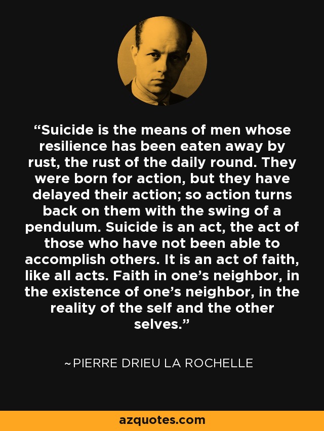 Suicide is the means of men whose resilience has been eaten away by rust, the rust of the daily round. They were born for action, but they have delayed their action; so action turns back on them with the swing of a pendulum. Suicide is an act, the act of those who have not been able to accomplish others. It is an act of faith, like all acts. Faith in one’s neighbor, in the existence of one’s neighbor, in the reality of the self and the other selves. - Pierre Drieu La Rochelle