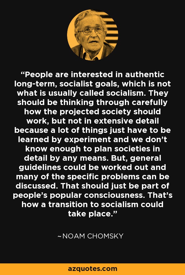 People are interested in authentic long-term, socialist goals, which is not what is usually called socialism. They should be thinking through carefully how the projected society should work, but not in extensive detail because a lot of things just have to be learned by experiment and we don't know enough to plan societies in detail by any means. But, general guidelines could be worked out and many of the specific problems can be discussed. That should just be part of people's popular consciousness. That's how a transition to socialism could take place. - Noam Chomsky