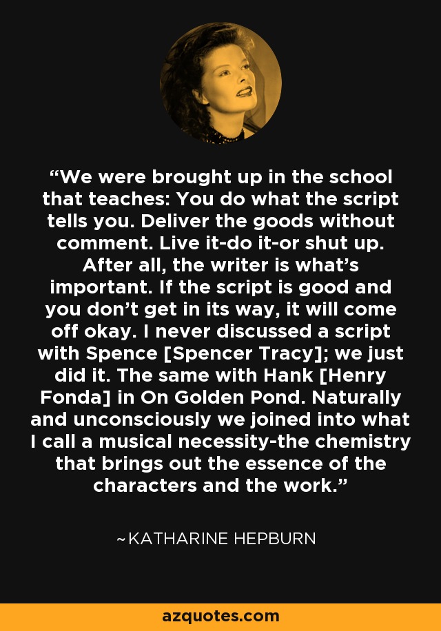 We were brought up in the school that teaches: You do what the script tells you. Deliver the goods without comment. Live it-do it-or shut up. After all, the writer is what's important. If the script is good and you don't get in its way, it will come off okay. I never discussed a script with Spence [Spencer Tracy]; we just did it. The same with Hank [Henry Fonda] in On Golden Pond. Naturally and unconsciously we joined into what I call a musical necessity-the chemistry that brings out the essence of the characters and the work. - Katharine Hepburn