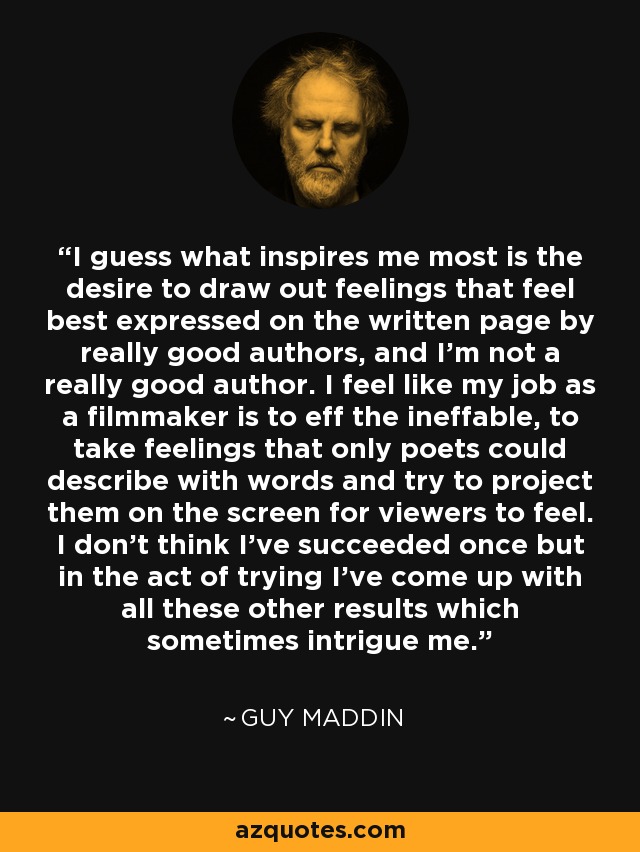 I guess what inspires me most is the desire to draw out feelings that feel best expressed on the written page by really good authors, and I'm not a really good author. I feel like my job as a filmmaker is to eff the ineffable, to take feelings that only poets could describe with words and try to project them on the screen for viewers to feel. I don't think I've succeeded once but in the act of trying I've come up with all these other results which sometimes intrigue me. - Guy Maddin