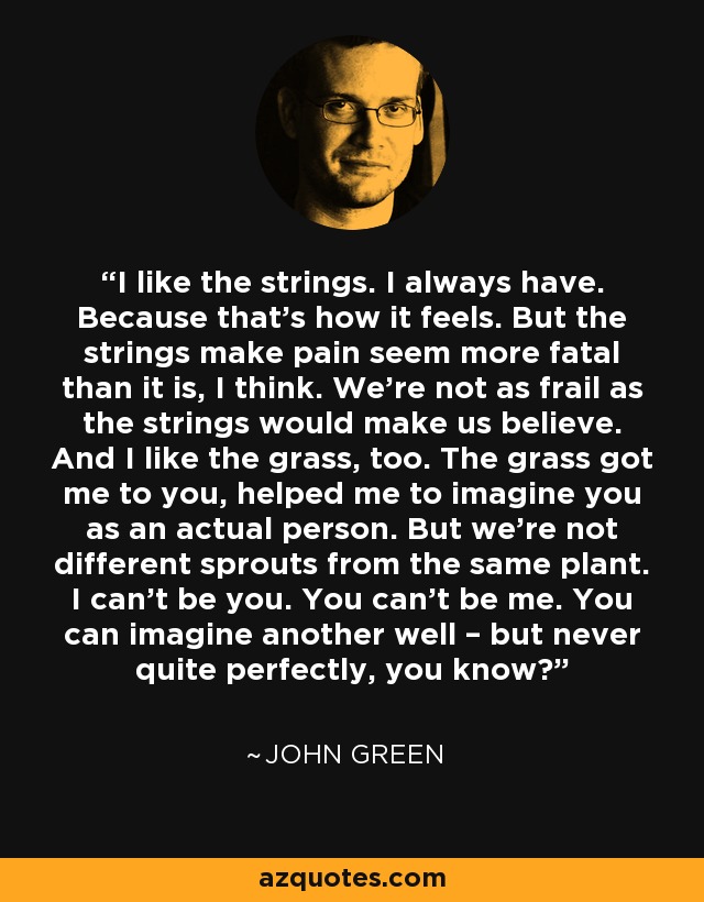 I like the strings. I always have. Because that's how it feels. But the strings make pain seem more fatal than it is, I think. We're not as frail as the strings would make us believe. And I like the grass, too. The grass got me to you, helped me to imagine you as an actual person. But we're not different sprouts from the same plant. I can't be you. You can't be me. You can imagine another well – but never quite perfectly, you know? - John Green