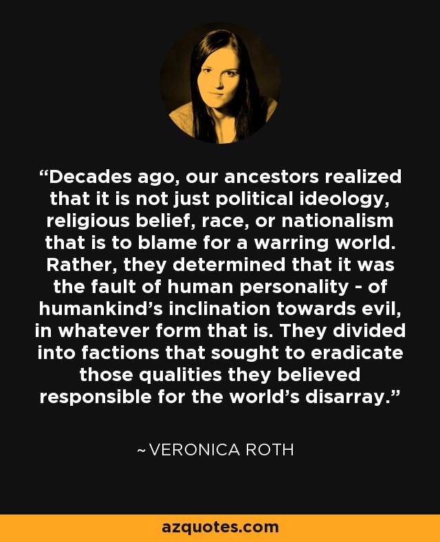 Decades ago, our ancestors realized that it is not just political ideology, religious belief, race, or nationalism that is to blame for a warring world. Rather, they determined that it was the fault of human personality - of humankind's inclination towards evil, in whatever form that is. They divided into factions that sought to eradicate those qualities they believed responsible for the world's disarray. - Veronica Roth