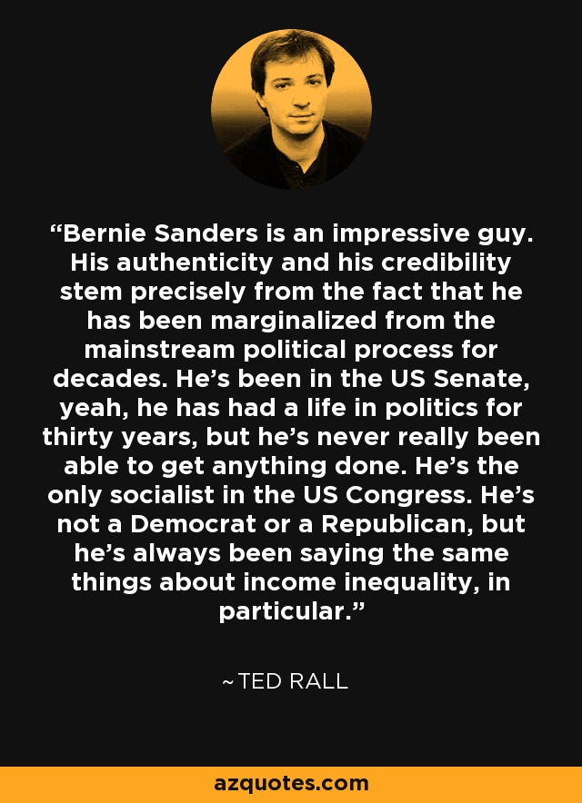 Bernie Sanders es un tipo impresionante. Su autenticidad y su credibilidad proceden precisamente del hecho de que ha estado marginado del proceso político dominante durante décadas. Ha estado en el Senado de Estados Unidos, sí, ha tenido una vida en la política durante treinta años, pero nunca ha sido realmente capaz de conseguir nada. Es el único socialista en el Congreso estadounidense. No es demócrata ni republicano, pero siempre ha dicho lo mismo sobre la desigualdad de ingresos, en particular. - Ted Rall