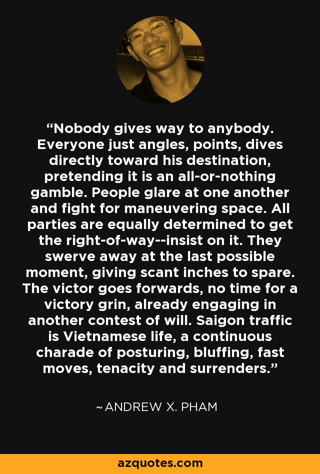 Nobody gives way to anybody. Everyone just angles, points, dives directly toward his destination, pretending it is an all-or-nothing gamble. People glare at one another and fight for maneuvering space. All parties are equally determined to get the right-of-way--insist on it. They swerve away at the last possible moment, giving scant inches to spare. The victor goes forwards, no time for a victory grin, already engaging in another contest of will. Saigon traffic is Vietnamese life, a continuous charade of posturing, bluffing, fast moves, tenacity and surrenders. - Andrew X. Pham