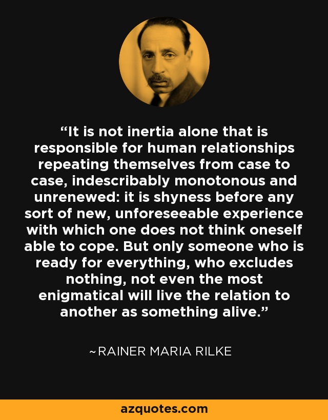 It is not inertia alone that is responsible for human relationships repeating themselves from case to case, indescribably monotonous and unrenewed: it is shyness before any sort of new, unforeseeable experience with which one does not think oneself able to cope. But only someone who is ready for everything, who excludes nothing, not even the most enigmatical will live the relation to another as something alive. - Rainer Maria Rilke