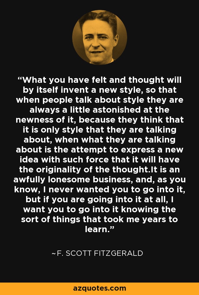 What you have felt and thought will by itself invent a new style, so that when people talk about style they are always a little astonished at the newness of it, because they think that it is only style that they are talking about, when what they are talking about is the attempt to express a new idea with such force that it will have the originality of the thought.It is an awfully lonesome business, and, as you know, I never wanted you to go into it, but if you are going into it at all, I want you to go into it knowing the sort of things that took me years to learn. - F. Scott Fitzgerald