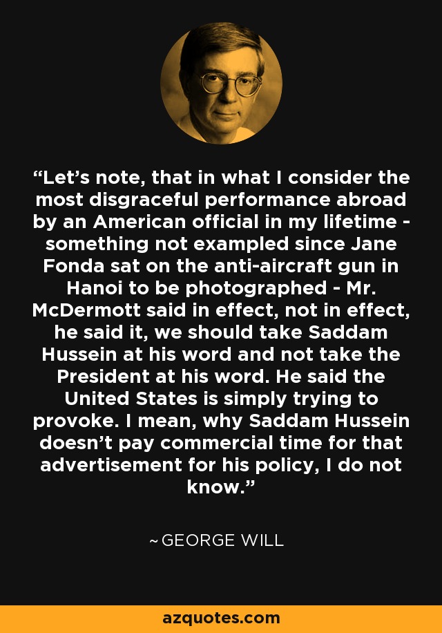 Let's note, that in what I consider the most disgraceful performance abroad by an American official in my lifetime - something not exampled since Jane Fonda sat on the anti-aircraft gun in Hanoi to be photographed - Mr. McDermott said in effect, not in effect, he said it, we should take Saddam Hussein at his word and not take the President at his word. He said the United States is simply trying to provoke. I mean, why Saddam Hussein doesn't pay commercial time for that advertisement for his policy, I do not know. - George Will