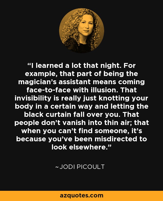 I learned a lot that night. For example, that part of being the magician's assistant means coming face-to-face with illusion. That invisibility is really just knotting your body in a certain way and letting the black curtain fall over you. That people don't vanish into thin air; that when you can't find someone, it's because you've been misdirected to look elsewhere. - Jodi Picoult