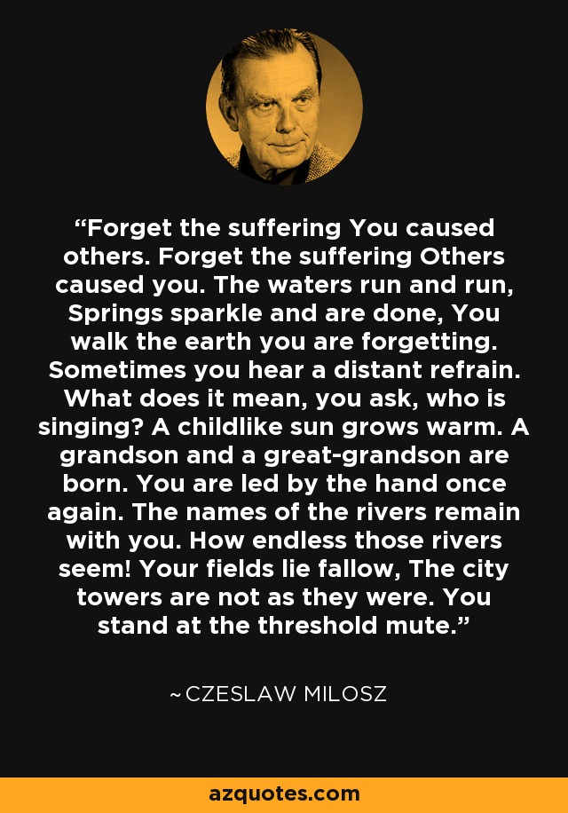 Forget the suffering You caused others. Forget the suffering Others caused you. The waters run and run, Springs sparkle and are done, You walk the earth you are forgetting. Sometimes you hear a distant refrain. What does it mean, you ask, who is singing? A childlike sun grows warm. A grandson and a great-grandson are born. You are led by the hand once again. The names of the rivers remain with you. How endless those rivers seem! Your fields lie fallow, The city towers are not as they were. You stand at the threshold mute. - Czeslaw Milosz