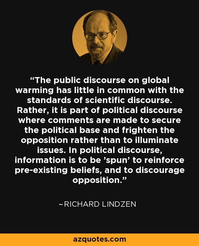 The public discourse on global warming has little in common with the standards of scientific discourse. Rather, it is part of political discourse where comments are made to secure the political base and frighten the opposition rather than to illuminate issues. In political discourse, information is to be 'spun' to reinforce pre-existing beliefs, and to discourage opposition. - Richard Lindzen