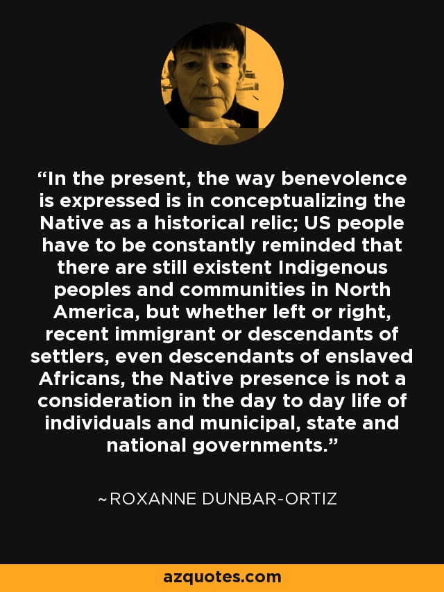 In the present, the way benevolence is expressed is in conceptualizing the Native as a historical relic; US people have to be constantly reminded that there are still existent Indigenous peoples and communities in North America, but whether left or right, recent immigrant or descendants of settlers, even descendants of enslaved Africans, the Native presence is not a consideration in the day to day life of individuals and municipal, state and national governments. - Roxanne Dunbar-Ortiz