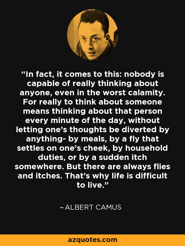 In fact, it comes to this: nobody is capable of really thinking about anyone, even in the worst calamity. For really to think about someone means thinking about that person every minute of the day, without letting one’s thoughts be diverted by anything- by meals, by a fly that settles on one’s cheek, by household duties, or by a sudden itch somewhere. But there are always flies and itches. That’s why life is difficult to live. - Albert Camus