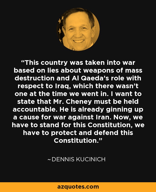 Este país fue llevado a la guerra basándose en mentiras sobre las armas de destrucción masiva y el papel de Al Qaeda con respecto a Irak, que no existía en el momento en que entramos. Quiero afirmar que el Sr. Cheney debe rendir cuentas. Ya está creando una causa para la guerra contra Irán. Ahora, tenemos que defender esta Constitución, tenemos que proteger y defender esta Constitución. - Dennis Kucinich