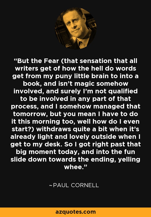 But the Fear (that sensation that all writers get of how the hell do words get from my puny little brain to into a book, and isn't magic somehow involved, and surely I'm not qualified to be involved in any part of that process, and I somehow managed that tomorrow, but you mean I have to do it this morning too, well how do I even start?) withdraws quite a bit when it's already light and lovely outside when I get to my desk. So I got right past that big moment today, and into the fun slide down towards the ending, yelling whee. - Paul Cornell