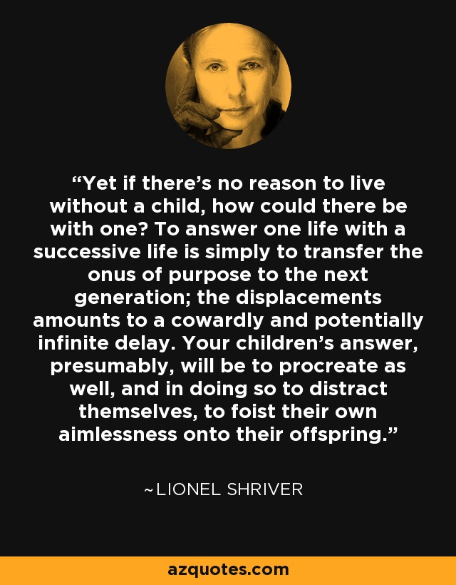 Yet if there's no reason to live without a child, how could there be with one? To answer one life with a successive life is simply to transfer the onus of purpose to the next generation; the displacements amounts to a cowardly and potentially infinite delay. Your children's answer, presumably, will be to procreate as well, and in doing so to distract themselves, to foist their own aimlessness onto their offspring. - Lionel Shriver