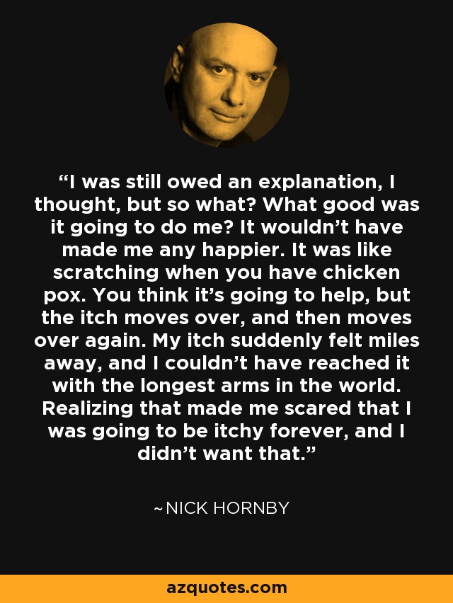 I was still owed an explanation, I thought, but so what? What good was it going to do me? It wouldn't have made me any happier. It was like scratching when you have chicken pox. You think it's going to help, but the itch moves over, and then moves over again. My itch suddenly felt miles away, and I couldn't have reached it with the longest arms in the world. Realizing that made me scared that I was going to be itchy forever, and I didn't want that. - Nick Hornby