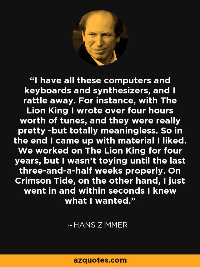 I have all these computers and keyboards and synthesizers, and I rattle away. For instance, with The Lion King I wrote over four hours worth of tunes, and they were really pretty -but totally meaningless. So in the end I came up with material I liked. We worked on The Lion King for four years, but I wasn't toying until the last three-and-a-half weeks properly. On Crimson Tide, on the other hand, I just went in and within seconds I knew what I wanted. - Hans Zimmer