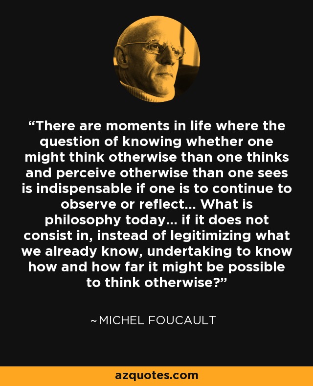 There are moments in life where the question of knowing whether one might think otherwise than one thinks and perceive otherwise than one sees is indispensable if one is to continue to observe or reflect... What is philosophy today... if it does not consist in, instead of legitimizing what we already know, undertaking to know how and how far it might be possible to think otherwise? - Michel Foucault