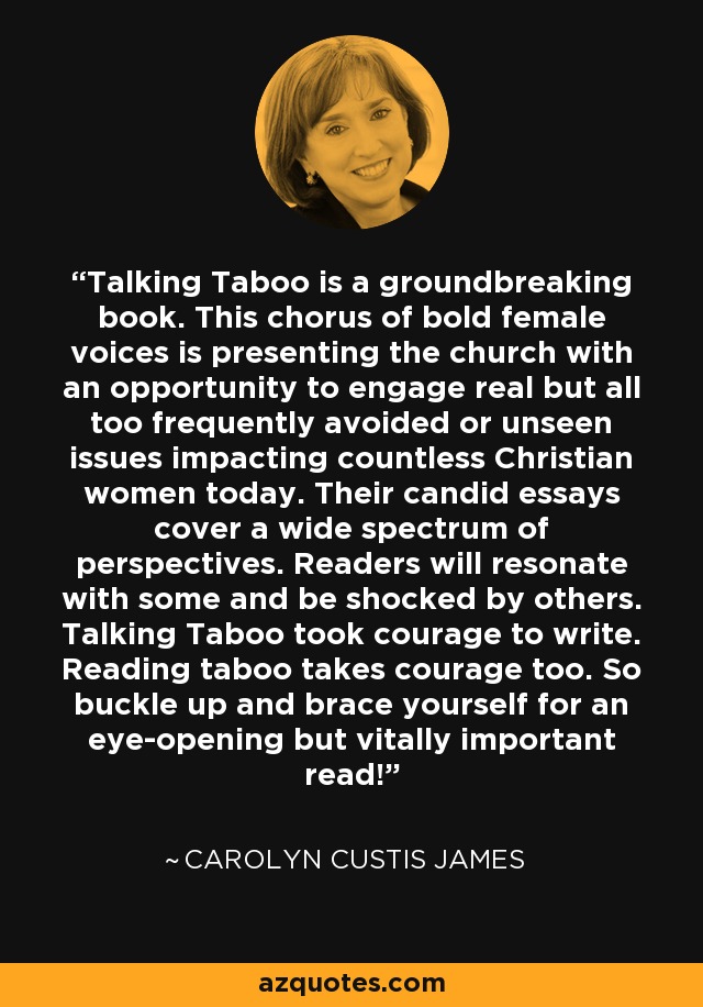 Talking Taboo is a groundbreaking book. This chorus of bold female voices is presenting the church with an opportunity to engage real but all too frequently avoided or unseen issues impacting countless Christian women today. Their candid essays cover a wide spectrum of perspectives. Readers will resonate with some and be shocked by others. Talking Taboo took courage to write. Reading taboo takes courage too. So buckle up and brace yourself for an eye-opening but vitally important read! - Carolyn Custis James