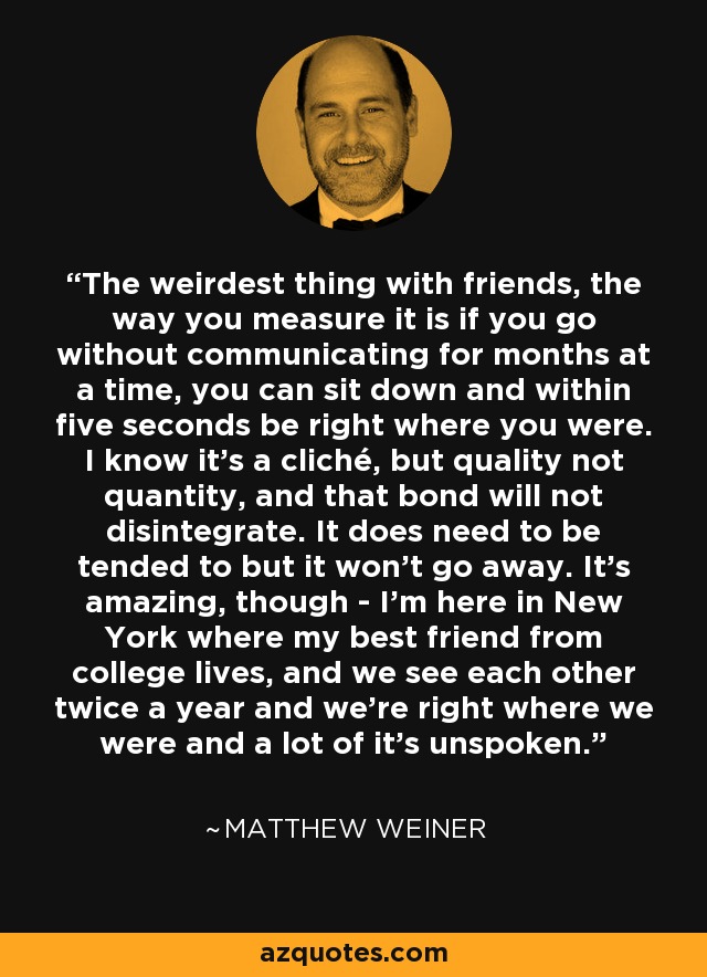 The weirdest thing with friends, the way you measure it is if you go without communicating for months at a time, you can sit down and within five seconds be right where you were. I know it's a cliché, but quality not quantity, and that bond will not disintegrate. It does need to be tended to but it won't go away. It's amazing, though - I'm here in New York where my best friend from college lives, and we see each other twice a year and we're right where we were and a lot of it's unspoken. - Matthew Weiner