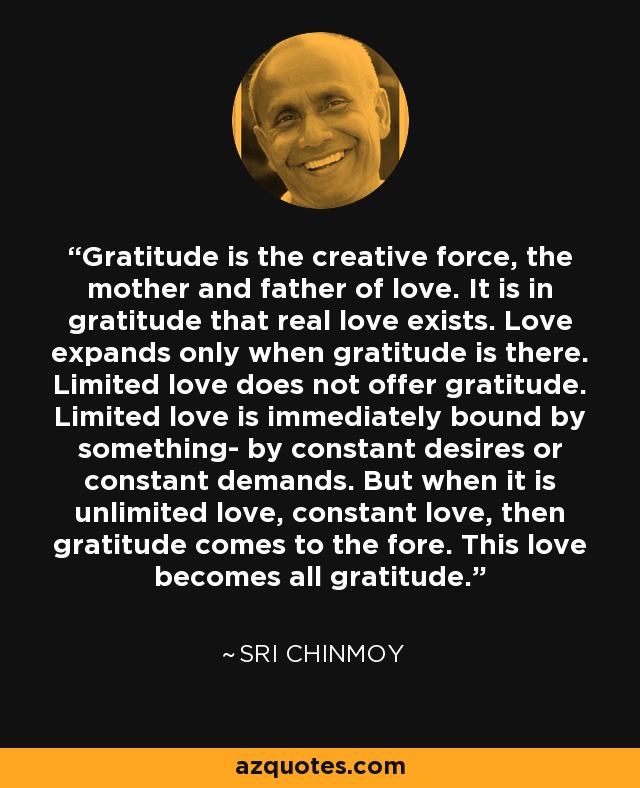 Gratitude is the creative force, the mother and father of love. It is in gratitude that real love exists. Love expands only when gratitude is there. Limited love does not offer gratitude. Limited love is immediately bound by something- by constant desires or constant demands. But when it is unlimited love, constant love, then gratitude comes to the fore. This love becomes all gratitude. - Sri Chinmoy