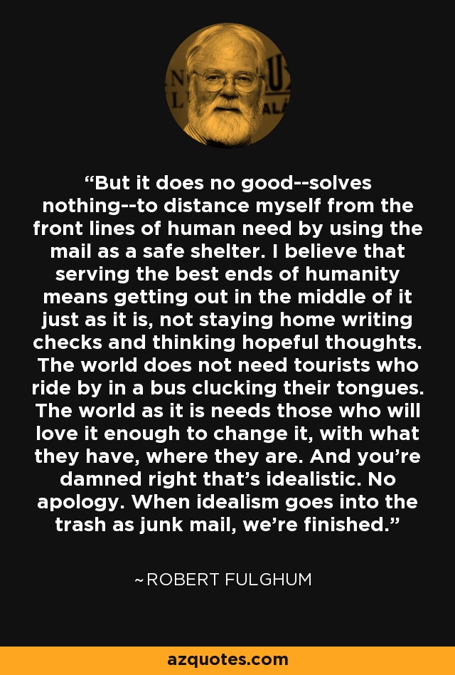 But it does no good--solves nothing--to distance myself from the front lines of human need by using the mail as a safe shelter. I believe that serving the best ends of humanity means getting out in the middle of it just as it is, not staying home writing checks and thinking hopeful thoughts. The world does not need tourists who ride by in a bus clucking their tongues. The world as it is needs those who will love it enough to change it, with what they have, where they are. And you're damned right that's idealistic. No apology. When idealism goes into the trash as junk mail, we're finished. - Robert Fulghum