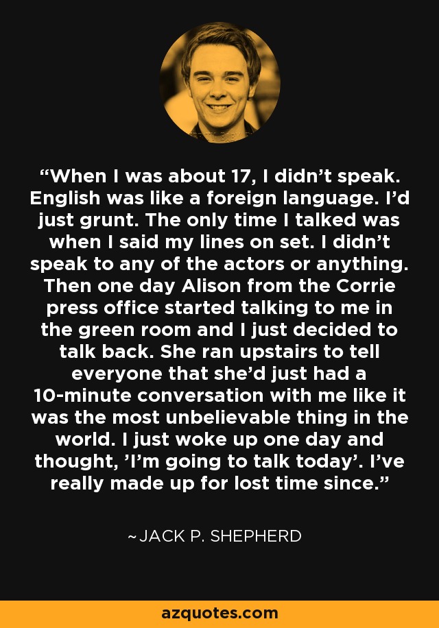 When I was about 17, I didn't speak. English was like a foreign language. I'd just grunt. The only time I talked was when I said my lines on set. I didn't speak to any of the actors or anything. Then one day Alison from the Corrie press office started talking to me in the green room and I just decided to talk back. She ran upstairs to tell everyone that she'd just had a 10-minute conversation with me like it was the most unbelievable thing in the world. I just woke up one day and thought, 'I'm going to talk today'. I've really made up for lost time since. - Jack P. Shepherd