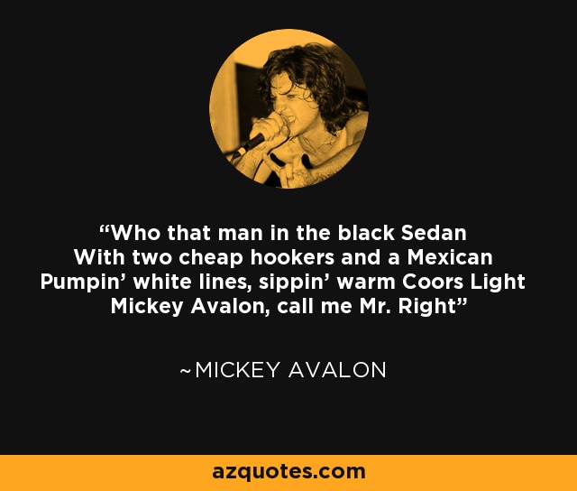 Who that man in the black Sedan With two cheap hookers and a Mexican Pumpin' white lines, sippin' warm Coors Light Mickey Avalon, call me Mr. Right - Mickey Avalon