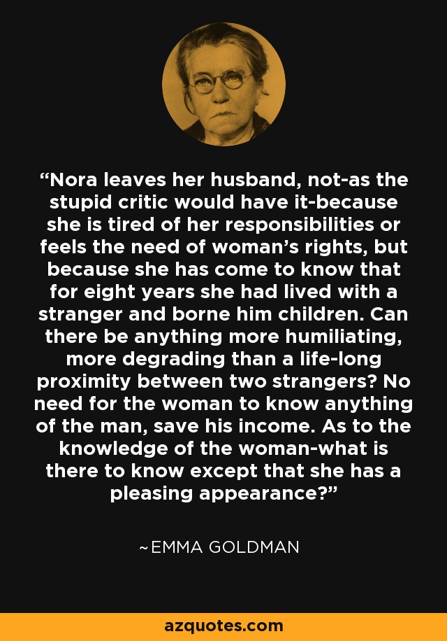 Nora leaves her husband, not-as the stupid critic would have it-because she is tired of her responsibilities or feels the need of woman's rights, but because she has come to know that for eight years she had lived with a stranger and borne him children. Can there be anything more humiliating, more degrading than a life-long proximity between two strangers? No need for the woman to know anything of the man, save his income. As to the knowledge of the woman-what is there to know except that she has a pleasing appearance? - Emma Goldman