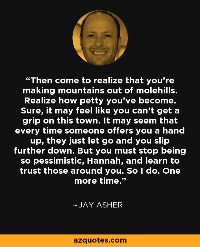 Then come to realize that you're making mountains out of molehills. Realize how petty you've become. Sure, it may feel like you can't get a grip on this town. It may seem that every time someone offers you a hand up, they just let go and you slip further down. But you must stop being so pessimistic, Hannah, and learn to trust those around you. So I do. One more time. - Jay Asher