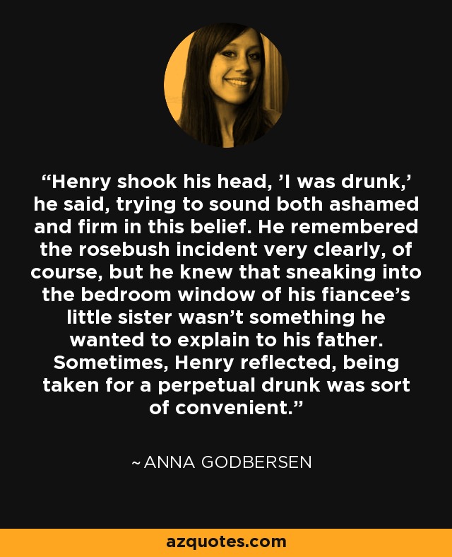 Henry shook his head, 'I was drunk,' he said, trying to sound both ashamed and firm in this belief. He remembered the rosebush incident very clearly, of course, but he knew that sneaking into the bedroom window of his fiancee's little sister wasn't something he wanted to explain to his father. Sometimes, Henry reflected, being taken for a perpetual drunk was sort of convenient. - Anna Godbersen