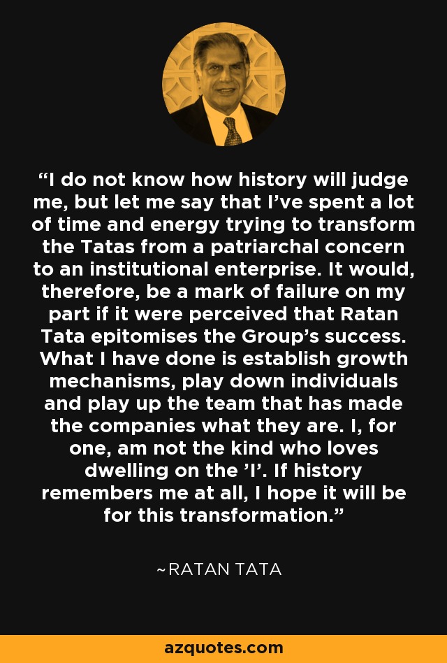 I do not know how history will judge me, but let me say that I've spent a lot of time and energy trying to transform the Tatas from a patriarchal concern to an institutional enterprise. It would, therefore, be a mark of failure on my part if it were perceived that Ratan Tata epitomises the Group's success. What I have done is establish growth mechanisms, play down individuals and play up the team that has made the companies what they are. I, for one, am not the kind who loves dwelling on the 'I'. If history remembers me at all, I hope it will be for this transformation. - Ratan Tata