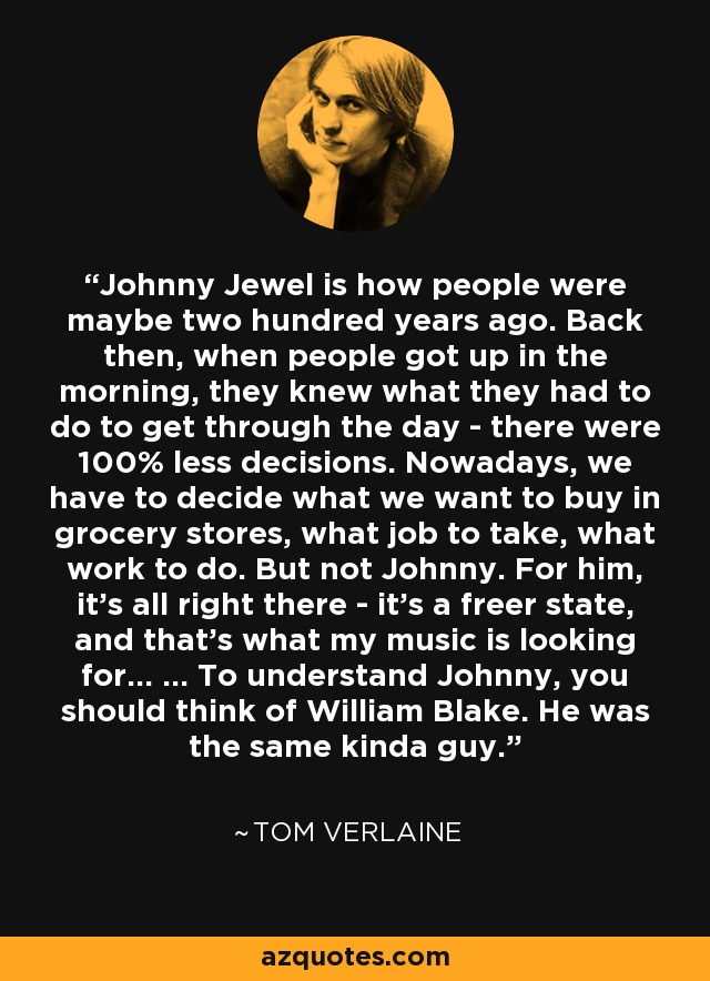 Johnny Jewel is how people were maybe two hundred years ago. Back then, when people got up in the morning, they knew what they had to do to get through the day - there were 100% less decisions. Nowadays, we have to decide what we want to buy in grocery stores, what job to take, what work to do. But not Johnny. For him, it's all right there - it's a freer state, and that's what my music is looking for... ... To understand Johnny, you should think of William Blake. He was the same kinda guy. - Tom Verlaine