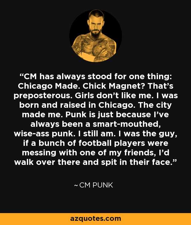 CM has always stood for one thing: Chicago Made. Chick Magnet? That's preposterous. Girls don't like me. I was born and raised in Chicago. The city made me. Punk is just because I've always been a smart-mouthed, wise-ass punk. I still am. I was the guy, if a bunch of football players were messing with one of my friends, I'd walk over there and spit in their face. - CM Punk