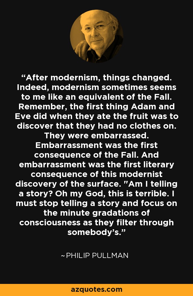 After modernism, things changed. Indeed, modernism sometimes seems to me like an equivalent of the Fall. Remember, the first thing Adam and Eve did when they ate the fruit was to discover that they had no clothes on. They were embarrassed. Embarrassment was the first consequence of the Fall. And embarrassment was the first literary consequence of this modernist discovery of the surface. 