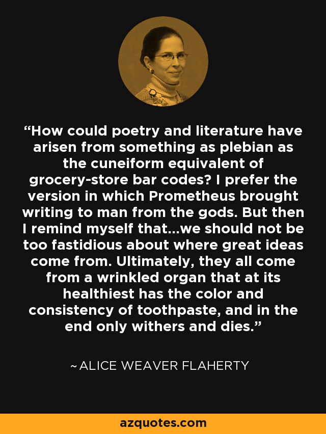 How could poetry and literature have arisen from something as plebian as the cuneiform equivalent of grocery-store bar codes? I prefer the version in which Prometheus brought writing to man from the gods. But then I remind myself that...we should not be too fastidious about where great ideas come from. Ultimately, they all come from a wrinkled organ that at its healthiest has the color and consistency of toothpaste, and in the end only withers and dies. - Alice Weaver Flaherty