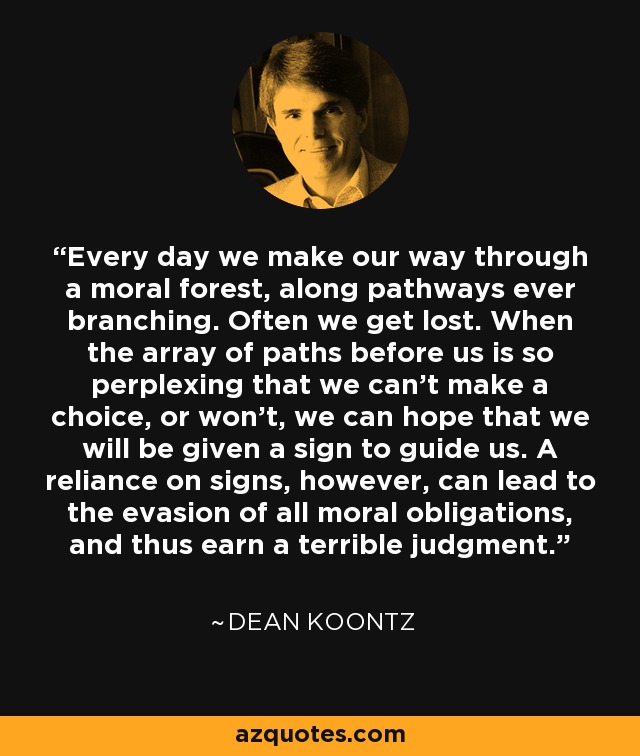 Every day we make our way through a moral forest, along pathways ever branching. Often we get lost. When the array of paths before us is so perplexing that we can't make a choice, or won't, we can hope that we will be given a sign to guide us. A reliance on signs, however, can lead to the evasion of all moral obligations, and thus earn a terrible judgment. - Dean Koontz