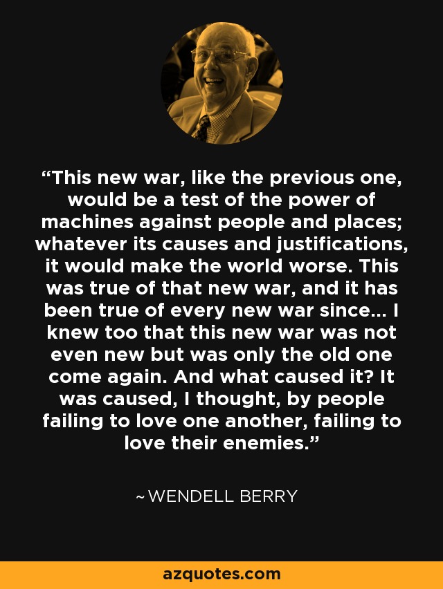 This new war, like the previous one, would be a test of the power of machines against people and places; whatever its causes and justifications, it would make the world worse. This was true of that new war, and it has been true of every new war since... I knew too that this new war was not even new but was only the old one come again. And what caused it? It was caused, I thought, by people failing to love one another, failing to love their enemies. - Wendell Berry