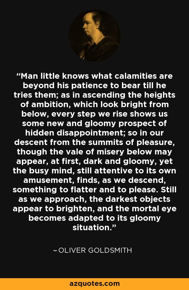 Man little knows what calamities are beyond his patience to bear till he tries them; as in ascending the heights of ambition, which look bright from below, every step we rise shows us some new and gloomy prospect of hidden disappointment; so in our descent from the summits of pleasure, though the vale of misery below may appear, at first, dark and gloomy, yet the busy mind, still attentive to its own amusement, finds, as we descend, something to flatter and to please. Still as we approach, the darkest objects appear to brighten, and the mortal eye becomes adapted to its gloomy situation. - Oliver Goldsmith