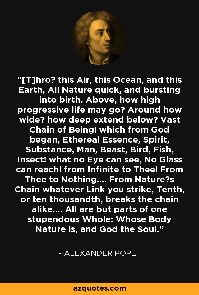 [T]hro this Air, this Ocean, and this Earth, All Nature quick, and bursting into birth. Above, how high progressive life may go? Around how wide? how deep extend below? Vast Chain of Being! which from God began, Ethereal Essence, Spirit, Substance, Man, Beast, Bird, Fish, Insect! what no Eye can see, No Glass can reach! from Infinite to Thee! From Thee to Nothing.... From Natures Chain whatever Link you strike, Tenth, or ten thousandth, breaks the chain alike.... All are but parts of one stupendous Whole: Whose Body Nature is, and God the Soul. - Alexander Pope