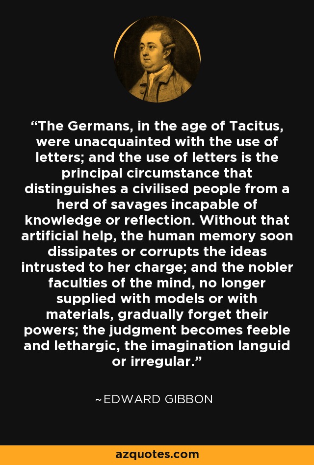 The Germans, in the age of Tacitus, were unacquainted with the use of letters; and the use of letters is the principal circumstance that distinguishes a civilised people from a herd of savages incapable of knowledge or reflection. Without that artificial help, the human memory soon dissipates or corrupts the ideas intrusted to her charge; and the nobler faculties of the mind, no longer supplied with models or with materials, gradually forget their powers; the judgment becomes feeble and lethargic, the imagination languid or irregular. - Edward Gibbon