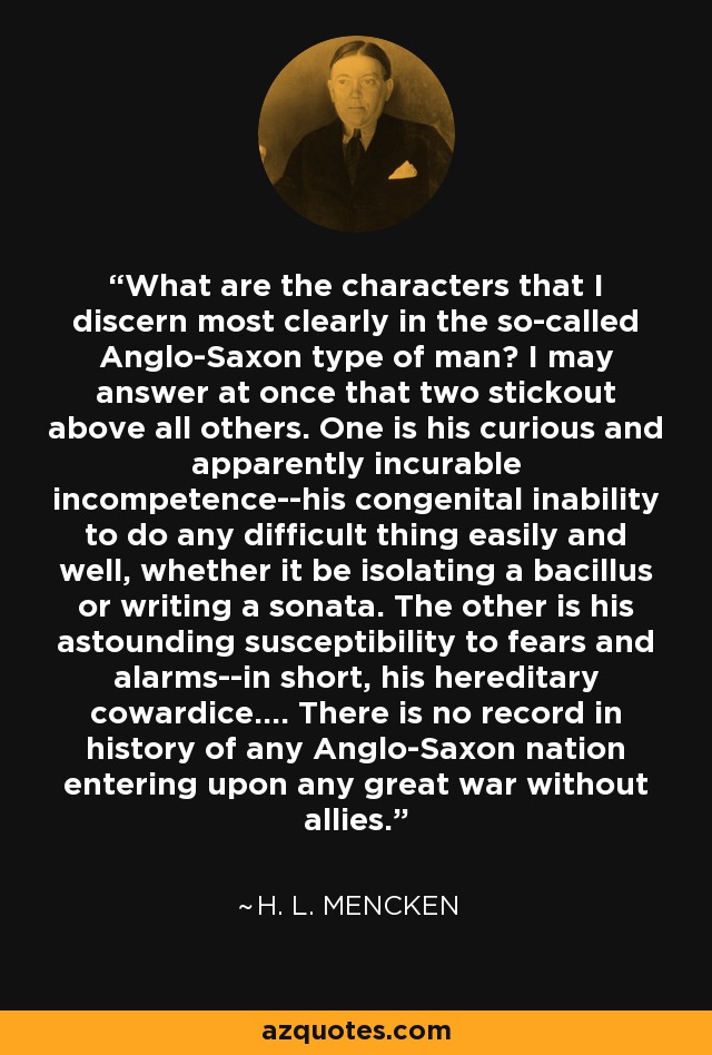 What are the characters that I discern most clearly in the so-called Anglo-Saxon type of man? I may answer at once that two stickout above all others. One is his curious and apparently incurable incompetence--his congenital inability to do any difficult thing easily and well, whether it be isolating a bacillus or writing a sonata. The other is his astounding susceptibility to fears and alarms--in short, his hereditary cowardice.... There is no record in history of any Anglo-Saxon nation entering upon any great war without allies. - H. L. Mencken