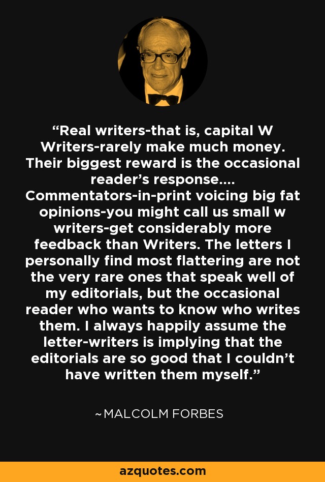 Real writers-that is, capital W Writers-rarely make much money. Their biggest reward is the occasional reader's response.... Commentators-in-print voicing big fat opinions-you might call us small w writers-get considerably more feedback than Writers. The letters I personally find most flattering are not the very rare ones that speak well of my editorials, but the occasional reader who wants to know who writes them. I always happily assume the letter-writers is implying that the editorials are so good that I couldn't have written them myself. - Malcolm Forbes