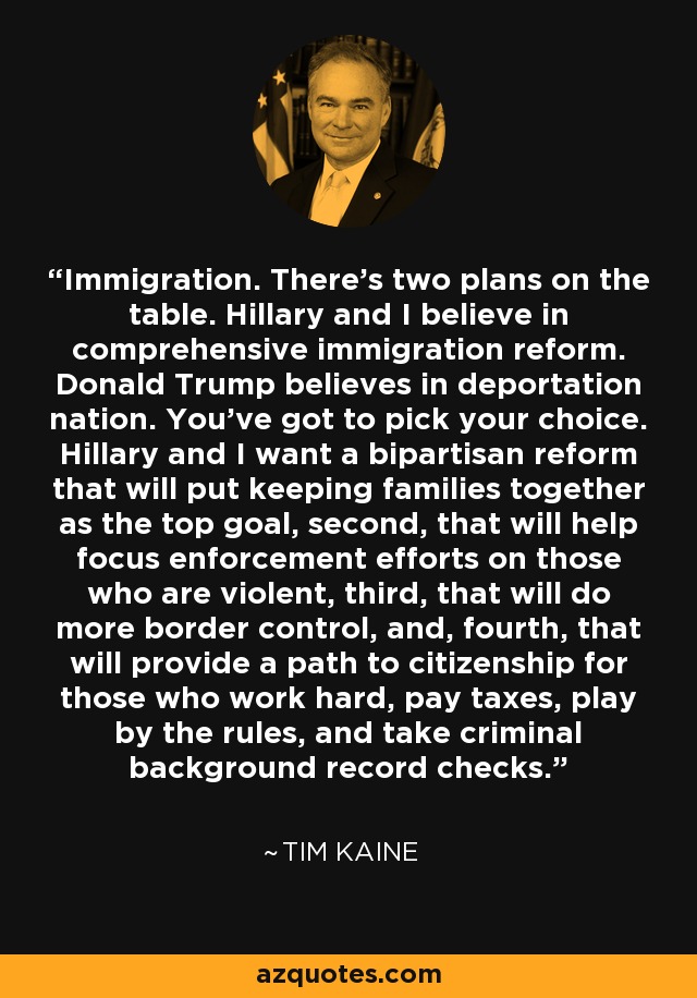 Immigration. There's two plans on the table. Hillary and I believe in comprehensive immigration reform. Donald Trump believes in deportation nation. You've got to pick your choice. Hillary and I want a bipartisan reform that will put keeping families together as the top goal, second, that will help focus enforcement efforts on those who are violent, third, that will do more border control, and, fourth, that will provide a path to citizenship for those who work hard, pay taxes, play by the rules, and take criminal background record checks. - Tim Kaine