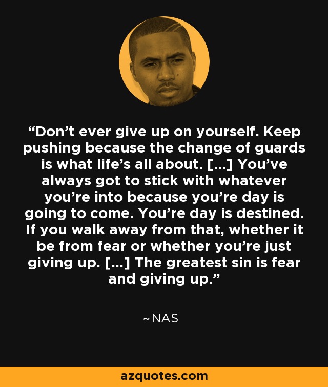 Don't ever give up on yourself. Keep pushing because the change of guards is what life's all about. [...] You've always got to stick with whatever you're into because you're day is going to come. You're day is destined. If you walk away from that, whether it be from fear or whether you're just giving up. [...] The greatest sin is fear and giving up. - Nas