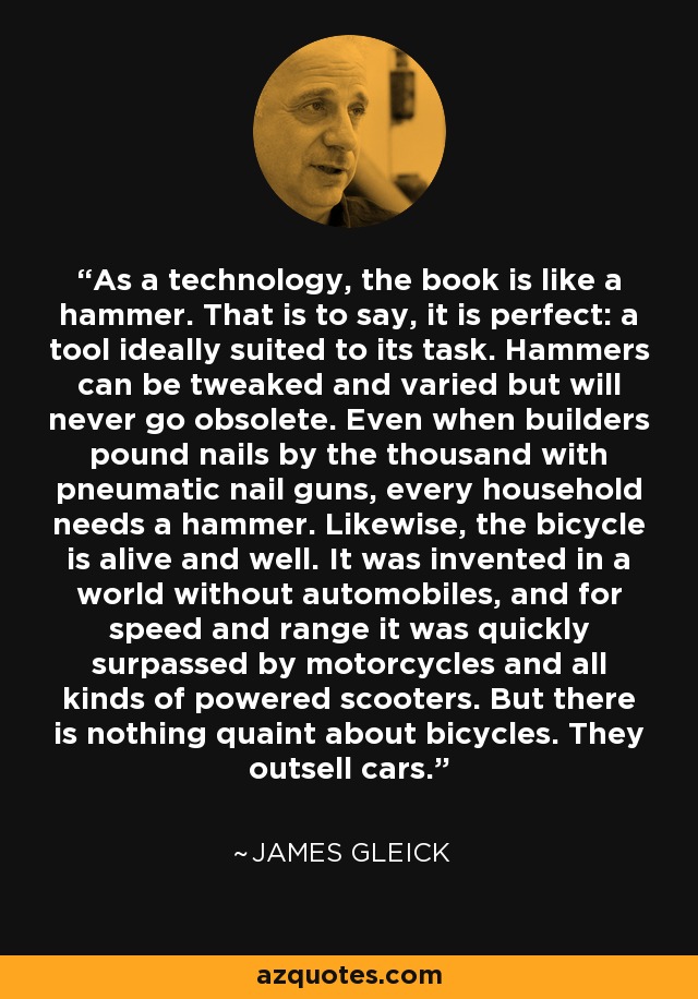 As a technology, the book is like a hammer. That is to say, it is perfect: a tool ideally suited to its task. Hammers can be tweaked and varied but will never go obsolete. Even when builders pound nails by the thousand with pneumatic nail guns, every household needs a hammer. Likewise, the bicycle is alive and well. It was invented in a world without automobiles, and for speed and range it was quickly surpassed by motorcycles and all kinds of powered scooters. But there is nothing quaint about bicycles. They outsell cars. - James Gleick