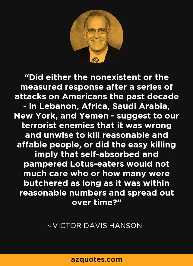 Did either the nonexistent or the measured response after a series of attacks on Americans the past decade - in Lebanon, Africa, Saudi Arabia, New York, and Yemen - suggest to our terrorist enemies that it was wrong and unwise to kill reasonable and affable people, or did the easy killing imply that self-absorbed and pampered Lotus-eaters would not much care who or how many were butchered as long as it was within reasonable numbers and spread out over time? - Victor Davis Hanson