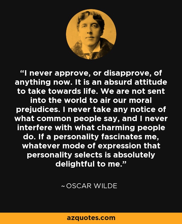 I never approve, or disapprove, of anything now. It is an absurd attitude to take towards life. We are not sent into the world to air our moral prejudices. I never take any notice of what common people say, and I never interfere with what charming people do. If a personality fascinates me, whatever mode of expression that personality selects is absolutely delightful to me. - Oscar Wilde